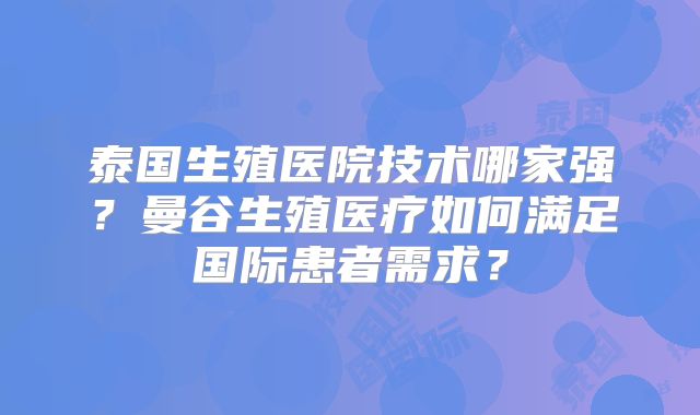 泰国生殖医院技术哪家强?曼谷生殖医疗如何满足国际患者需求?