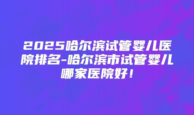 2025哈尔滨试管婴儿医院排名-哈尔滨市试管婴儿哪家医院好!