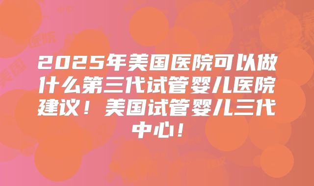 2025年美国医院可以做什么第三代试管婴儿医院建议!美国试管婴儿三代中心!
