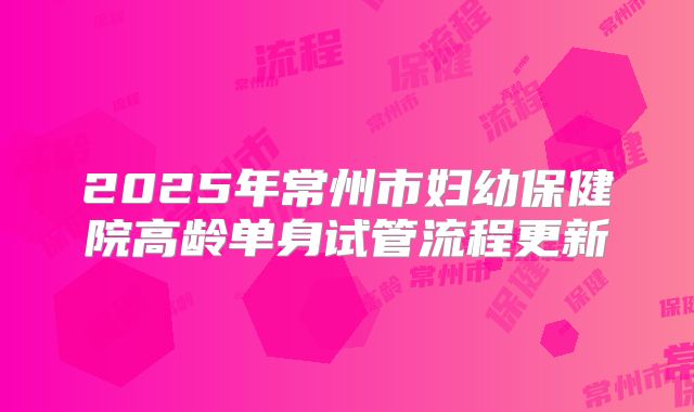 2025年常州市妇幼保健院高龄单身试管流程更新