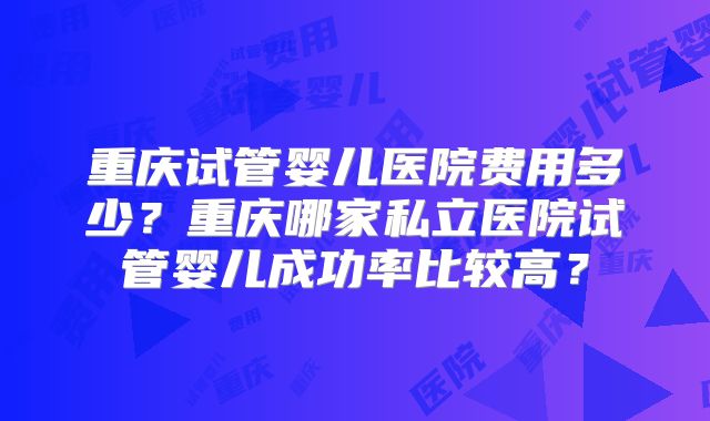 重庆试管婴儿医院费用多少?重庆哪家私立医院试管婴儿成功率比较高?