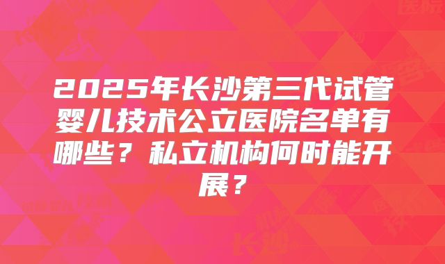 2025年长沙第三代试管婴儿技术公立医院名单有哪些？私立机构何时能开展？