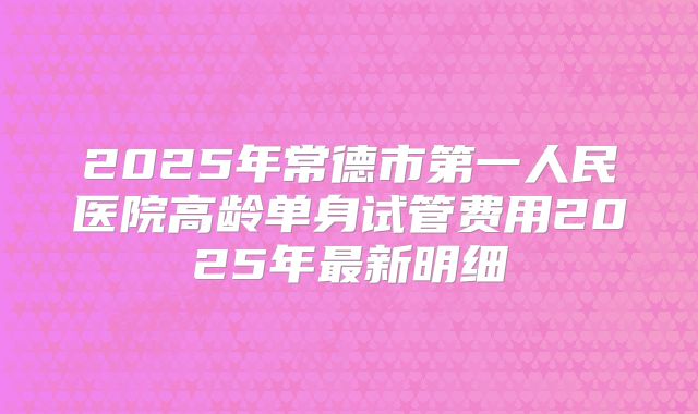 2025年常德市第一人民医院高龄单身试管费用2025年最新明细