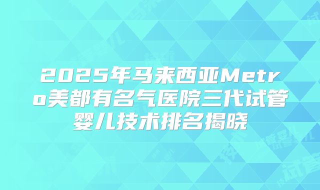 2025年马来西亚Metro美都有名气医院三代试管婴儿技术排名揭晓