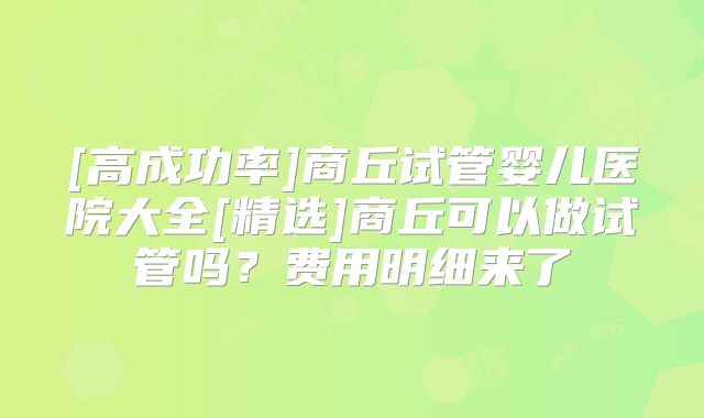 [高成功率]商丘试管婴儿医院大全[精选]商丘可以做试管吗？费用明细来了