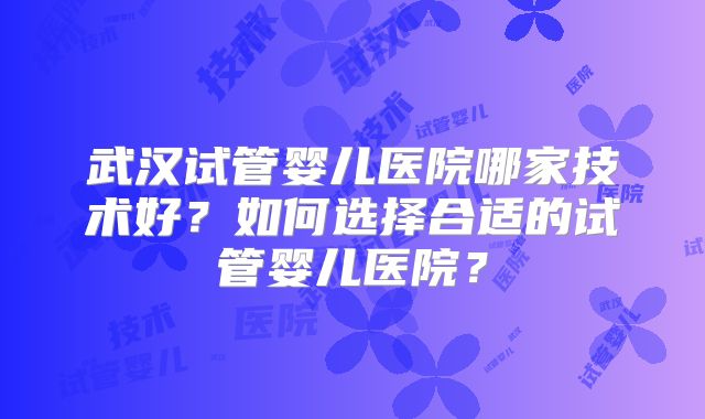 武汉试管婴儿医院哪家技术好?如何选择合适的试管婴儿医院?