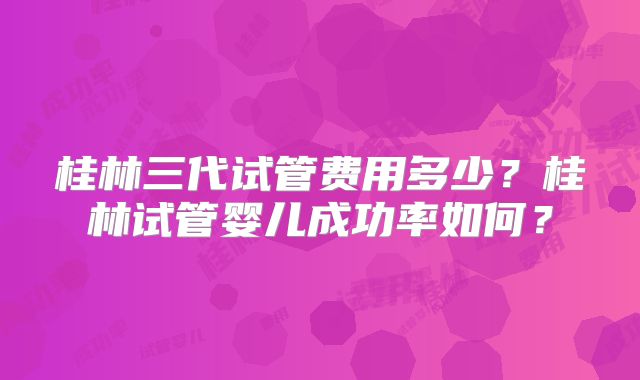 桂林三代试管费用多少？桂林试管婴儿成功率如何？
