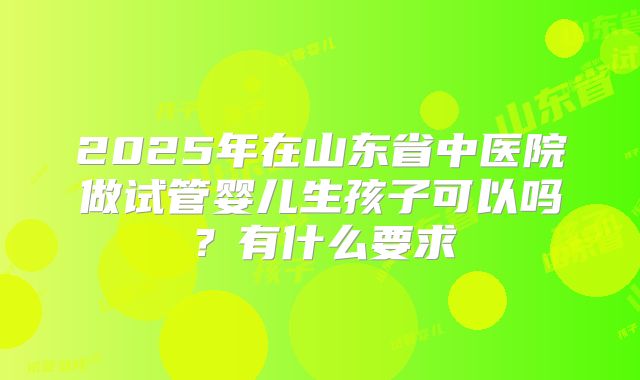2025年在山东省中医院做试管婴儿生孩子可以吗？有什么要求