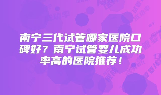 南宁三代试管哪家医院口碑好?南宁试管婴儿成功率高的医院推荐!