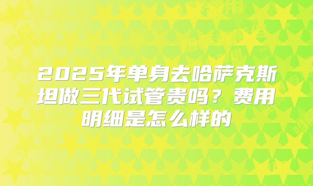 2025年单身去哈萨克斯坦做三代试管贵吗?费用明细是怎么样的