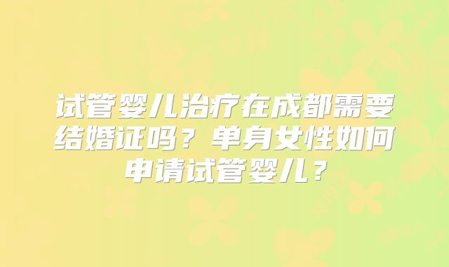 试管婴儿治疗在成都需要结婚证吗？单身女性如何申请试管婴儿？