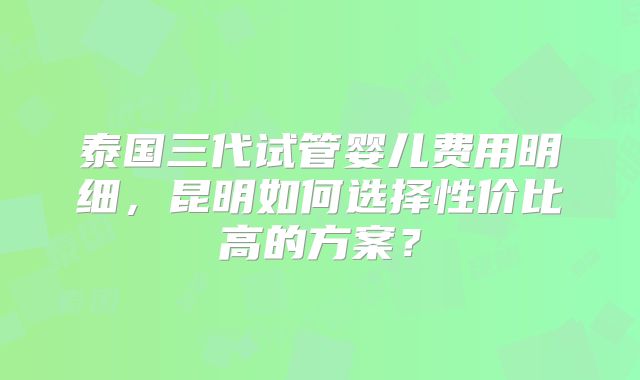 泰国三代试管婴儿费用明细,昆明如何选择性价比高的方案?