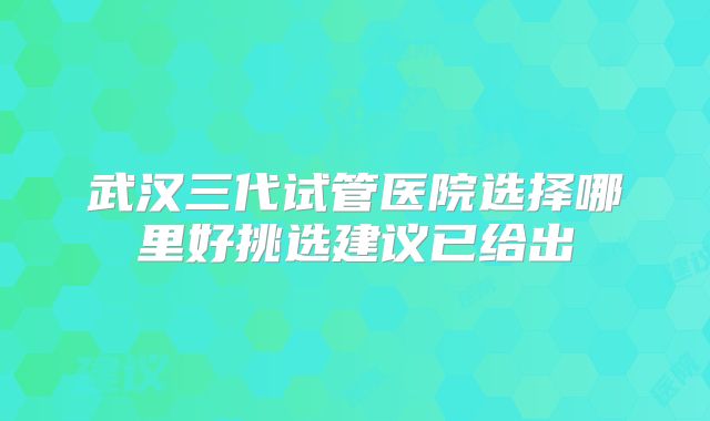 武汉三代试管医院选择哪里好挑选建议已给出