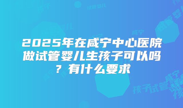 2025年在咸宁中心医院做试管婴儿生孩子可以吗?有什么要求
