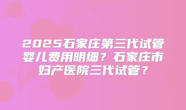 2025石家庄第三代试管婴儿费用明细？石家庄市妇产医院三代试管？