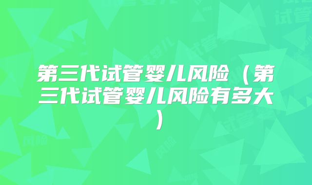 第三代试管婴儿风险（第三代试管婴儿风险有多大）