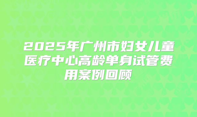 2025年广州市妇女儿童医疗中心高龄单身试管费用案例回顾