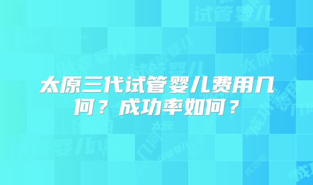 太原三代试管婴儿费用几何?成功率如何?