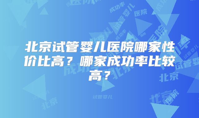 北京试管婴儿医院哪家性价比高?哪家成功率比较高?