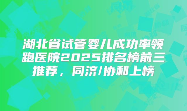 湖北省试管婴儿成功率领跑医院2025排名榜前三推荐,同济/协和上榜