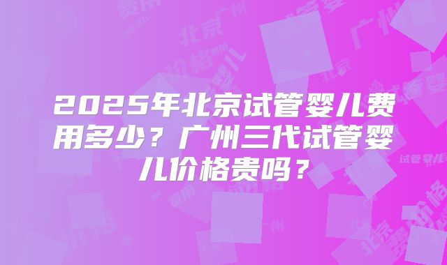 2025年北京试管婴儿费用多少？广州三代试管婴儿价格贵吗？