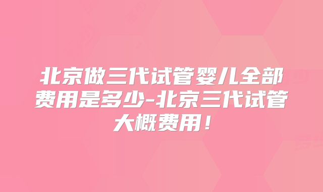 北京做三代试管婴儿全部费用是多少-北京三代试管大概费用!