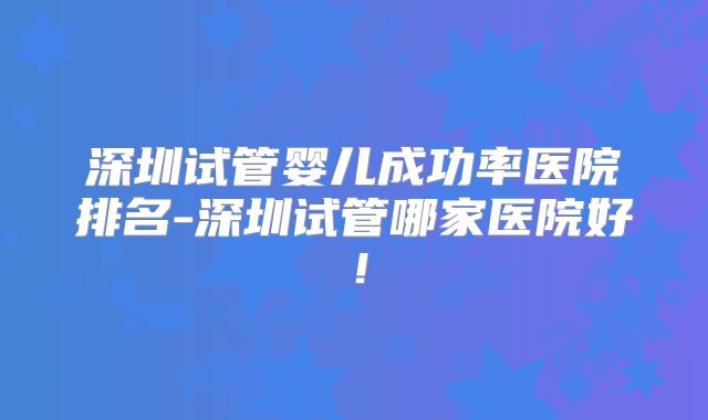 深圳试管婴儿成功率医院排名-深圳试管哪家医院好！