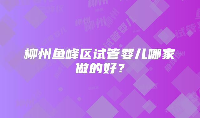 柳州鱼峰区试管婴儿哪家做的好?