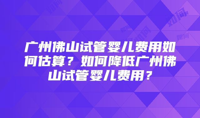 广州佛山试管婴儿费用如何估算？如何降低广州佛山试管婴儿费用？