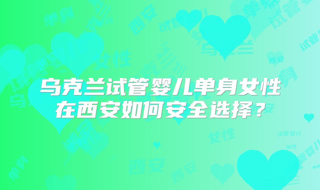乌克兰试管婴儿单身女性在西安如何安全选择?