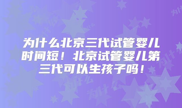 为什么北京三代试管婴儿时间短！北京试管婴儿第三代可以生孩子吗！
