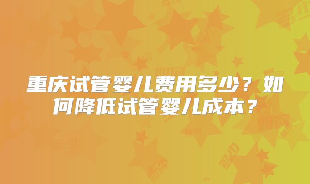 重庆试管婴儿费用多少？如何降低试管婴儿成本？
