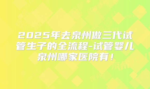 2025年去泉州做三代试管生子的全流程-试管婴儿泉州哪家医院有！