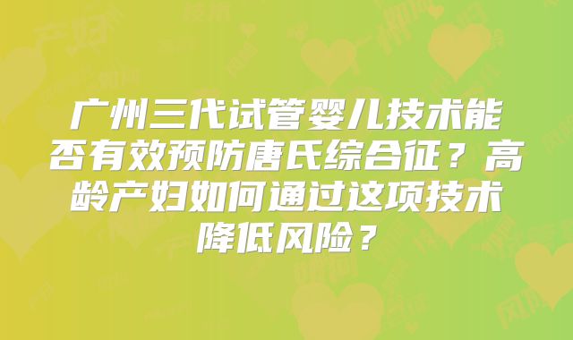 广州三代试管婴儿技术能否有效预防唐氏综合征?高龄产妇如何通过这项技术降低风险?