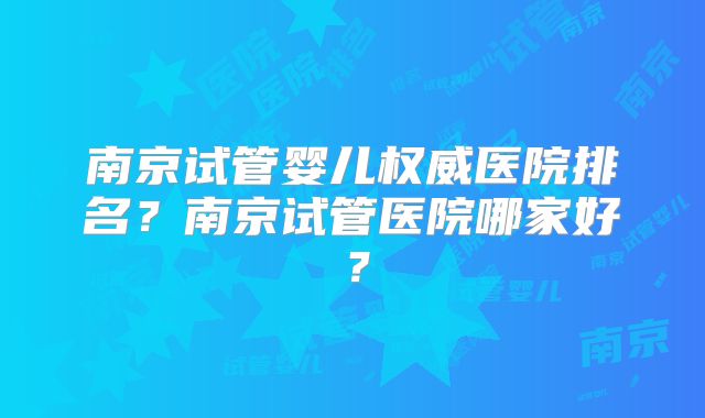 南京试管婴儿权威医院排名?南京试管医院哪家好?