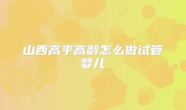 山西高平高龄怎么做试管婴儿