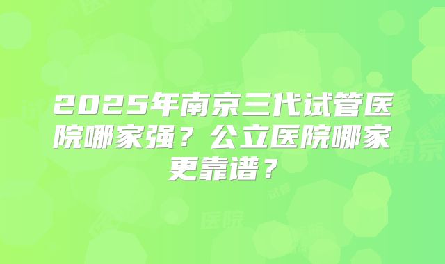 2025年南京三代试管医院哪家强?公立医院哪家更靠谱?