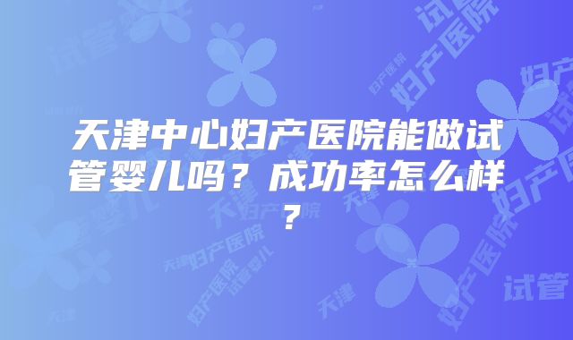 天津中心妇产医院能做试管婴儿吗？成功率怎么样？