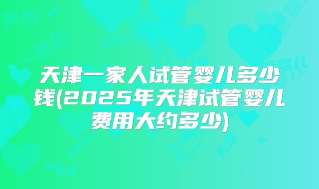 天津一家人试管婴儿多少钱(2025年天津试管婴儿费用大约多少)