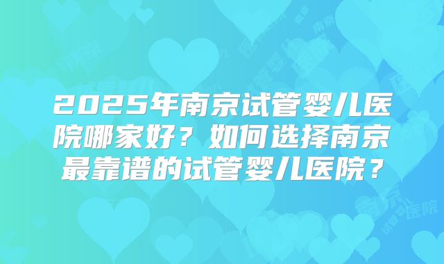 2025年南京试管婴儿医院哪家好？如何选择南京最靠谱的试管婴儿医院？