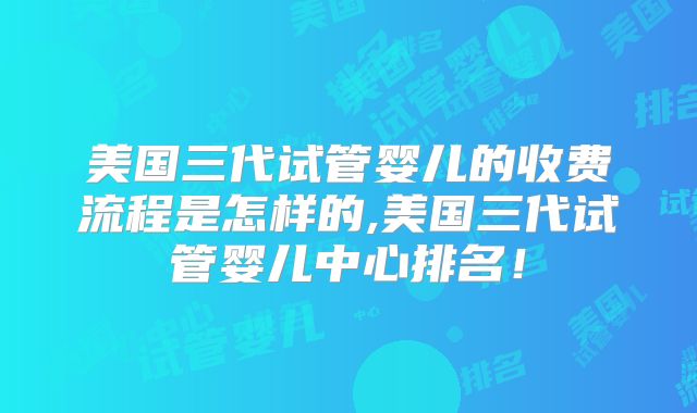 美国三代试管婴儿的收费流程是怎样的,美国三代试管婴儿中心排名!