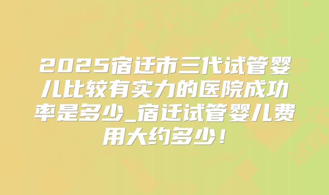 2025宿迁市三代试管婴儿比较有实力的医院成功率是多少_宿迁试管婴儿费用大约多少!