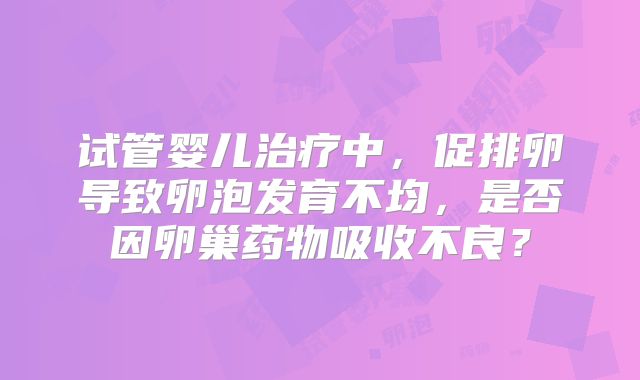 试管婴儿治疗中,促排卵导致卵泡发育不均,是否因卵巢药物吸收不良?