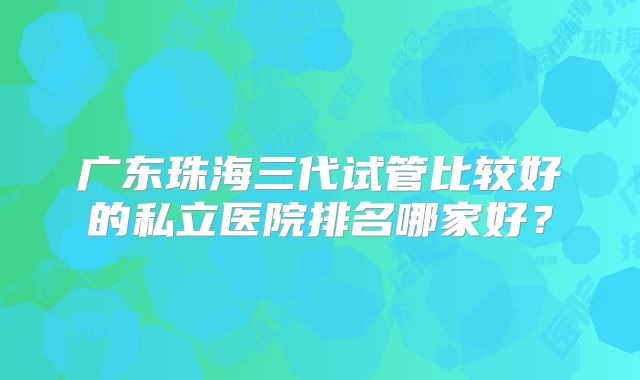广东珠海三代试管比较好的私立医院排名哪家好？