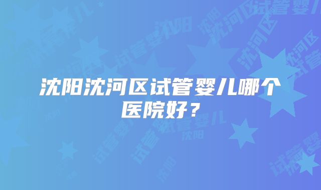 沈阳沈河区试管婴儿哪个医院好？