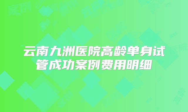云南九洲医院高龄单身试管成功案例费用明细