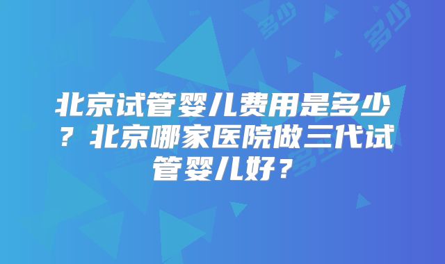 北京试管婴儿费用是多少?北京哪家医院做三代试管婴儿好?