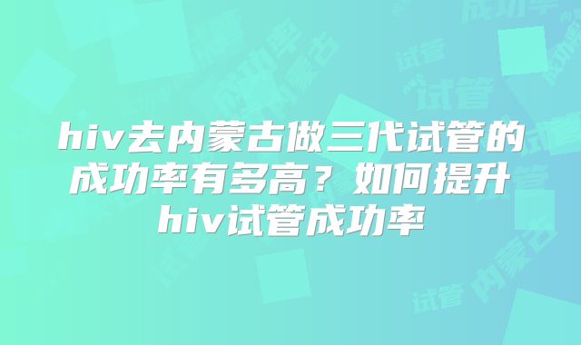 hiv去内蒙古做三代试管的成功率有多高？如何提升hiv试管成功率
