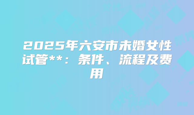 2025年六安市未婚女性试管**：条件、流程及费用