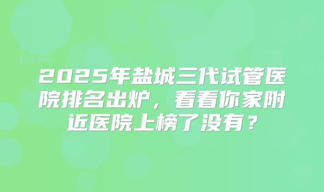 2025年盐城三代试管医院排名出炉,看看你家附近医院上榜了没有?